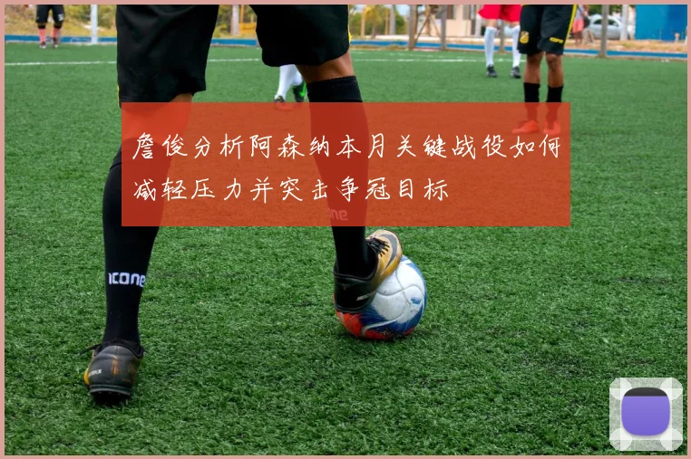 詹俊分析阿森纳本月关键战役如何减轻压力并突击争冠目标