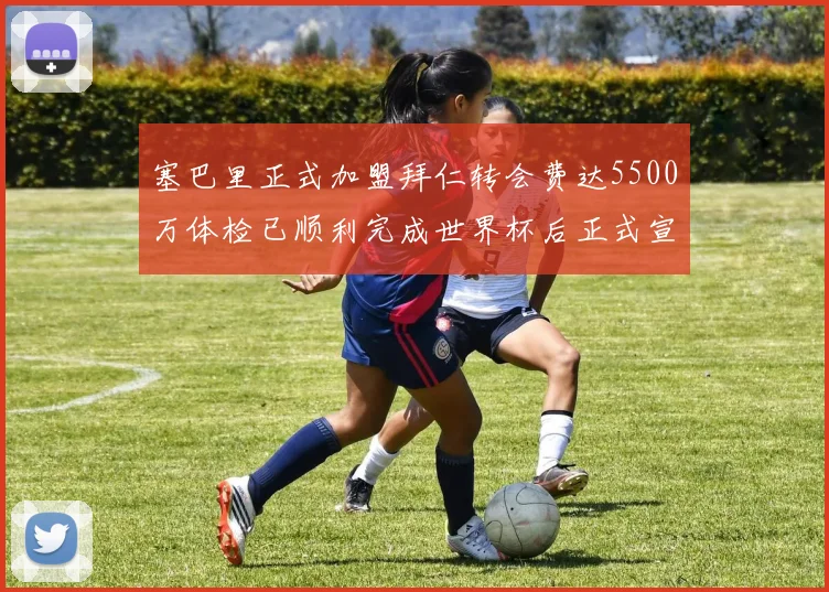 塞巴里正式加盟拜仁转会费达5500万体检已顺利完成世界杯后正式宣布