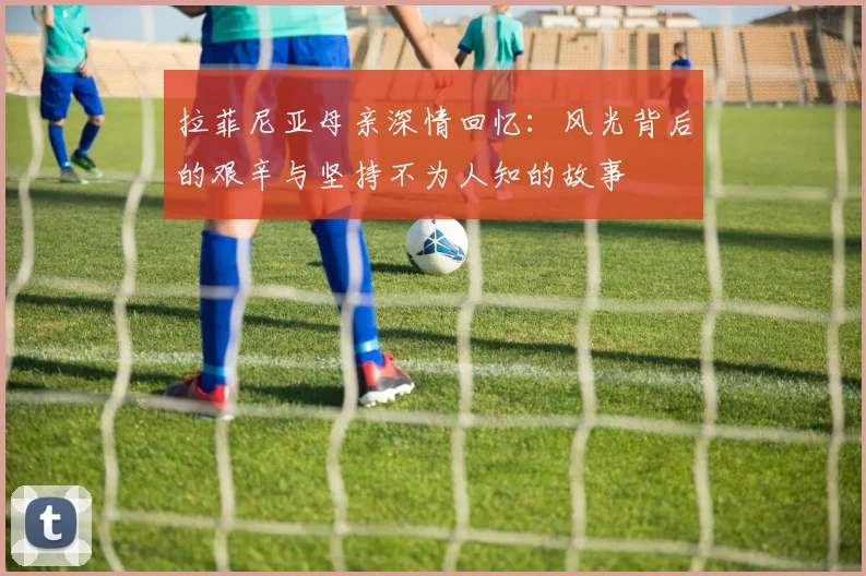 拉菲尼亚母亲深情回忆：风光背后的艰辛与坚持不为人知的故事