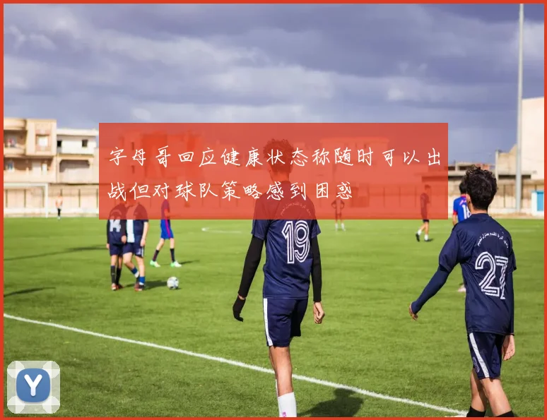 字母哥回应健康状态称随时可以出战但对球队策略感到困惑