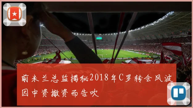 前米兰总监揭秘2018年C罗转会风波因中资撤资而告吹
