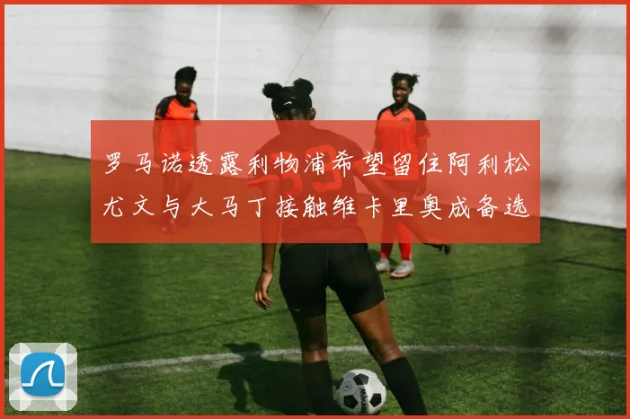 罗马诺透露利物浦希望留住阿利松尤文与大马丁接触维卡里奥成备选