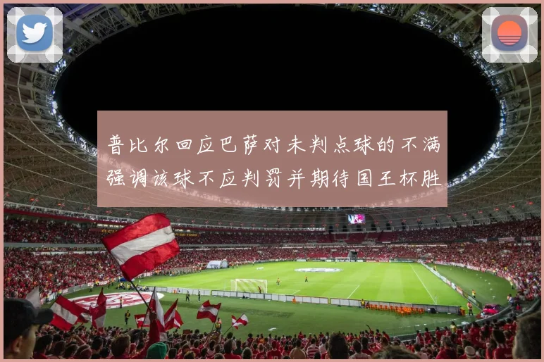 普比尔回应巴萨对未判点球的不满强调该球不应判罚并期待国王杯胜利