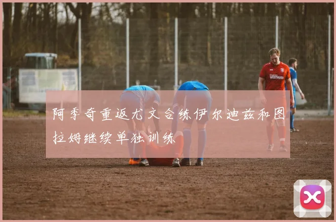 阿季奇重返尤文合练伊尔迪兹和图拉姆继续单独训练