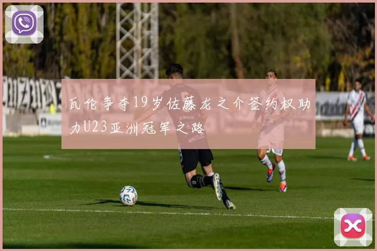 瓦伦争夺19岁佐藤龙之介签约权助力U23亚洲冠军之路