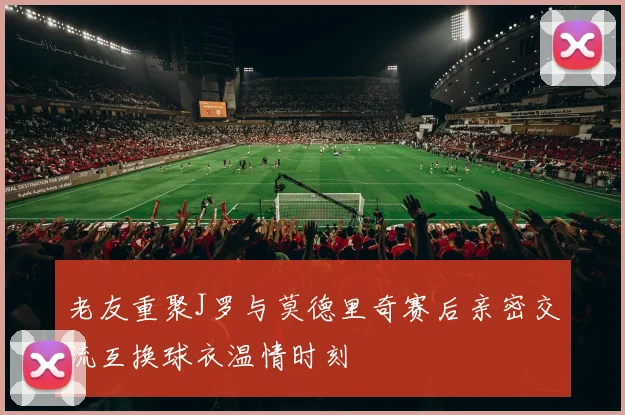 老友重聚J罗与莫德里奇赛后亲密交流互换球衣温情时刻