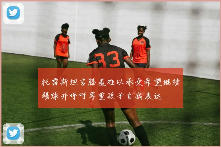 托雷斯坦言膝盖难以承受希望继续踢球并呼吁尊重孩子自我表达