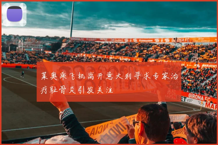 莱奥乘飞机离开意大利寻求专家治疗耻骨炎引发关注
