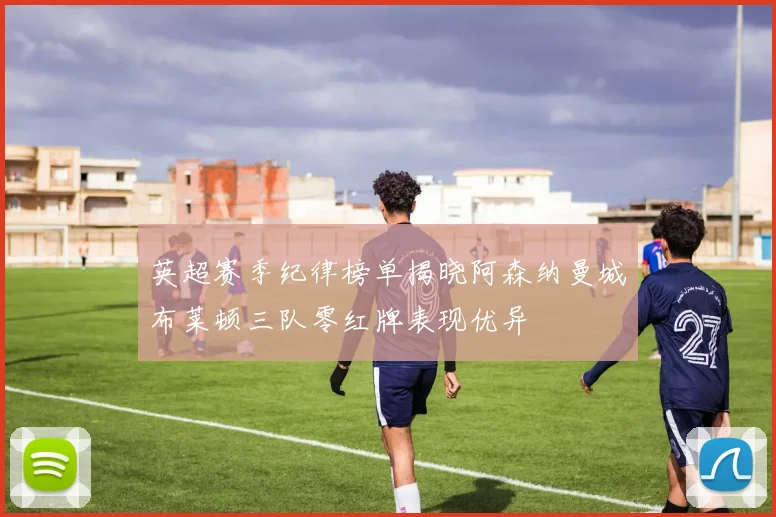 英超赛季纪律榜单揭晓阿森纳曼城布莱顿三队零红牌表现优异