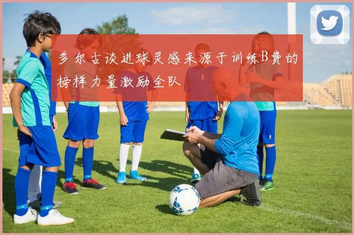 多尔古谈进球灵感来源于训练B费的榜样力量激励全队