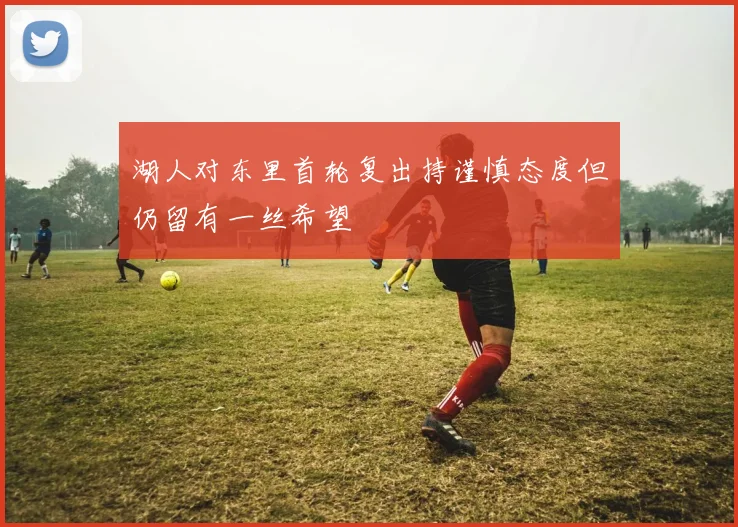 湖人对东里首轮复出持谨慎态度但仍留有一丝希望