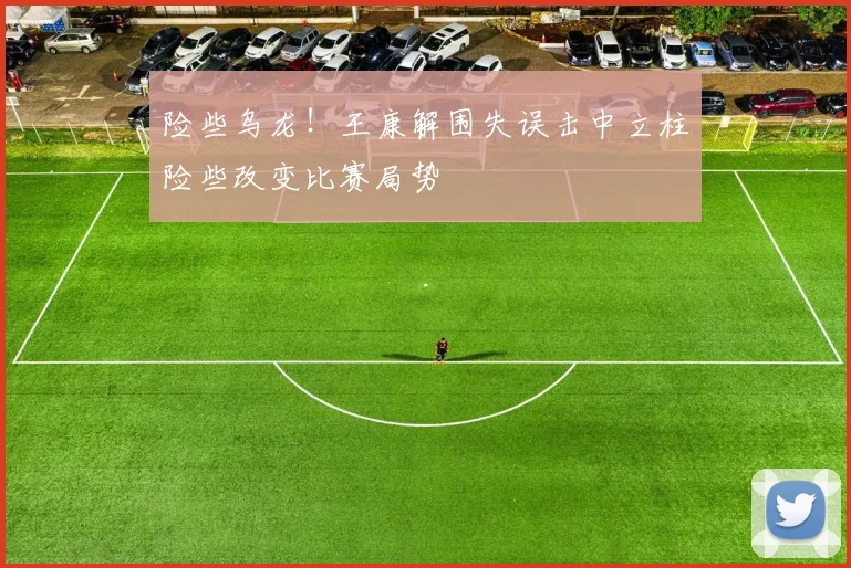险些乌龙！王康解围失误击中立柱险些改变比赛局势