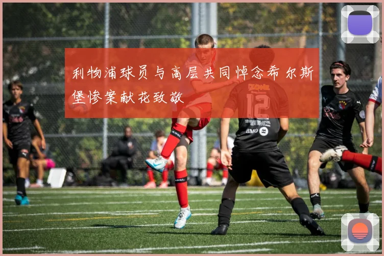 利物浦球员与高层共同悼念希尔斯堡惨案献花致敬