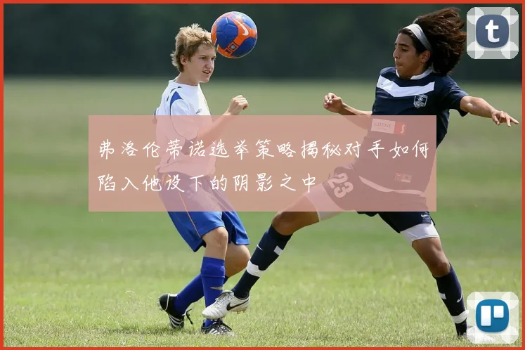 弗洛伦蒂诺选举策略揭秘对手如何陷入他设下的阴影之中