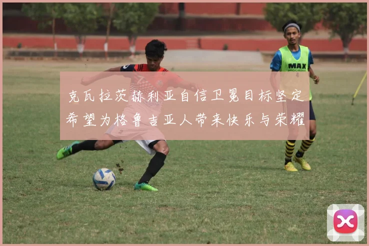 克瓦拉茨赫利亚自信卫冕目标坚定希望为格鲁吉亚人带来快乐与荣耀