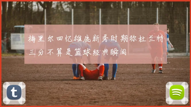 梅里尔回忆雄鹿新秀时期称杜兰特三分不算是篮球经典瞬间